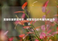 英雄联盟更新频率，频繁背后的考量与解决办法