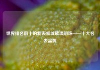 世界排名前十的制表领域璀璨明珠——十大名表品牌