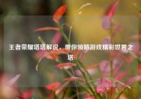 王者荣耀塔塔解说，带你领略游戏精彩世界之塔