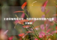 王者荣耀甩尾符号，为游戏增添独特魅力及相关解析