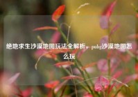绝地求生沙漠地图玩法全解析，pubg沙漠地图怎么玩