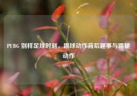 PUBG 别样足球时刻，踢球动作背后趣事与踢腿动作