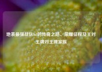地表最强战队lol的传奇之路、荣耀征程及王对王牌对王牌家族
