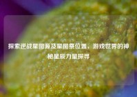 探索逆战星图源及星图祭位置，游戏世界的神秘星辰力量探寻