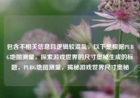 包含不相关信息且逻辑较混乱，以下是根据PUBG地图测量，探索游戏世界的尺寸奥秘生成的标题，PUBG地图测量，揭秘游戏世界尺寸奥秘