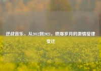 逆战音乐，从2012到2021，燃爆岁月的激情旋律变迁