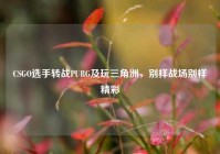 CSGO选手转战PUBG及玩三角洲，别样战场别样精彩