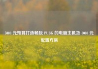 5000 元预算打造畅玩 PUBG 的电脑主机及 6000 元配置方案