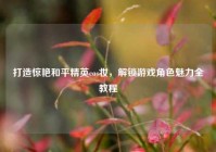 打造惊艳和平精英cos妆，解锁游戏角色魅力全教程