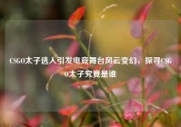 CSGO太子选人引发电竞舞台风云变幻，探寻CSGO太子究竟是谁