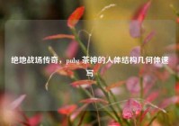 绝地战场传奇，pubg 茶神的人体结构几何体速写