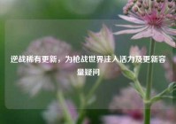 逆战稀有更新，为枪战世界注入活力及更新容量疑问