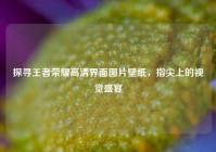 探寻王者荣耀高清界面图片壁纸，指尖上的视觉盛宴