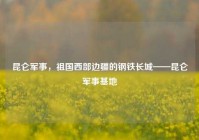 昆仑军事，祖国西部边疆的钢铁长城——昆仑军事基地