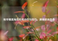 和平精英海岛吃鸡动作与技巧，演绎战场百态