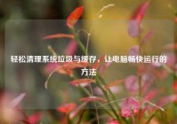 轻松清理系统垃圾与缓存，让电脑畅快运行的方法