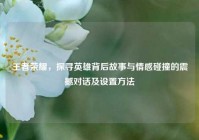 王者荣耀，探寻英雄背后故事与情感碰撞的震撼对话及设置方法