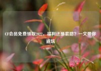 CF会员免费领取2022，福利还是套路？一文带你避坑