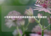 CF手游值得购买的神器推荐及买什么神器好