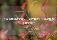 王者荣耀团战之钥，开启胜利之门，团战是否与好友同打
