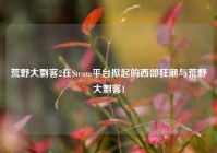 荒野大剽客2在Steam平台掀起的西部狂潮与荒野大剽客1