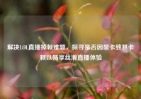 解决LOL直播掉帧难题，探寻是否因显卡致其卡顿以畅享丝滑直播体验