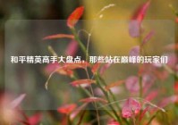 和平精英高手大盘点，那些站在巅峰的玩家们