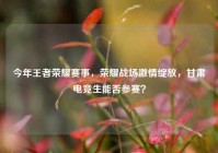 今年王者荣耀赛事，荣耀战场激情绽放，甘肃电竞生能否参赛？