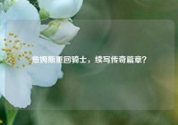 詹姆斯重回骑士，续写传奇篇章？