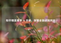 和平精英赛季 S6 手册，探索全新战场风采