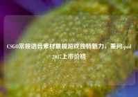 CSGO常规语音素材展现游戏独特魅力，兼问ipad2017上市价格
