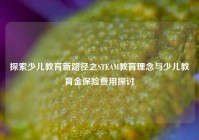 探索少儿教育新路径之STEAM教育理念与少儿教育金保险费用探讨
