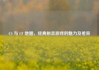 CS 与 CF 地图，经典射击游戏的魅力及差异