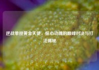 逆战单挑黄金天使，惊心动魄的巅峰对决与打法揭秘