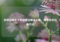 逆战召唤不了的谜团及解决之道，探寻逆战召唤方法