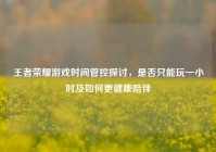 王者荣耀游戏时间管控探讨，是否只能玩一小时及如何更健康陪伴
