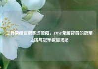 王者荣耀世冠赛场暖阳，FMVP荣耀背后的冠军之路与冠军数量揭秘