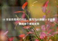 CF 手游传奇利刃对比，屠龙与火麒麟 cf 手游麒麟刺哪个更具优势