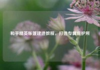 和平精英帐篷建造教程，打造专属庇护所