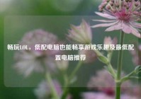 畅玩LOL，低配电脑也能畅享游戏乐趣及最低配置电脑推荐