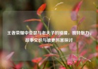 王者荣耀中亚瑟与老夫子的碰撞，独特魅力、故事交织与谁更厉害探讨
