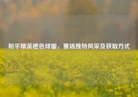 和平精英橙色球服，赛场独特风采及获取方式