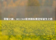 荣耀之巅，2021 CSGO亚洲锦标赛冠军诞生之路