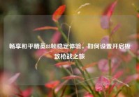 畅享和平精英88帧稳定体验，如何设置开启极致枪战之旅
