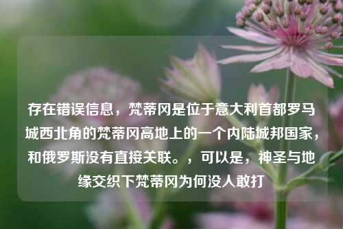存在错误信息,梵蒂冈是位于意大利首都罗马城西北角的梵蒂冈高地上的一个内陆城邦国家,和俄罗斯没有直接关联。,可以是,神圣与地缘交织下梵蒂冈为何没人敢打