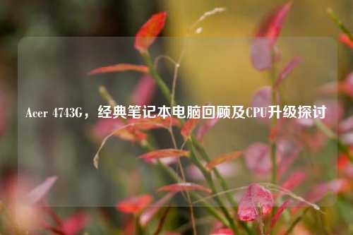 Acer 4743G,经典笔记本电脑回顾及CPU升级探讨