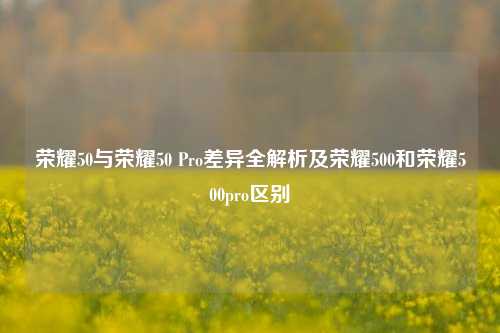 荣耀50与荣耀50 Pro差异全解析及荣耀500和荣耀500pro区别