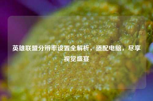 英雄联盟分辨率设置全解析，适配电脑，尽享视觉盛宴