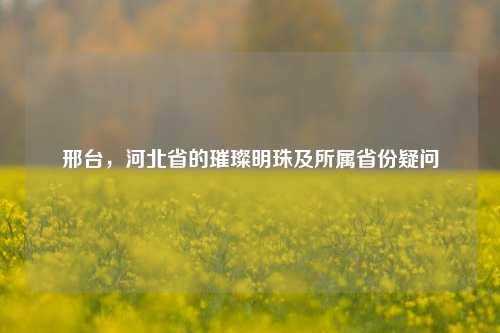 邢台，河北省的璀璨明珠及所属省份疑问