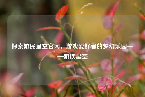 探索游民星空官网,游戏爱好者的梦幻乐园——游侠星空